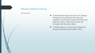 Theories of Distance Learning
 Transformation discusses how users change
frameworks according to the resources
available. According to Haythornthwaite and
Andrews (2011), when these frames are
changed, learning takes place.
 “Transformation is at the heart of learning”
(Haythornthwaite and Andrews, 2011).
Transformation
 