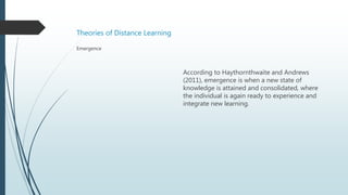 Theories of Distance Learning
According to Haythornthwaite and Andrews
(2011), emergence is when a new state of
knowledge is attained and consolidated, where
the individual is again ready to experience and
integrate new learning.
Emergence
 
