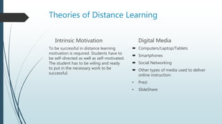 Theories of Distance Learning
Intrinsic Motivation
To be successful in distance learning
motivation is required. Students have to
be self-directed as well as self-motivated.
The student has to be wiling and ready
to put in the necessary work to be
successful.
Digital Media
 Computers/Laptop/Tablets
 Smartphones
 Social Networking
 Other types of media used to deliver
online instruction:
• Prezi
• SlideShare
 