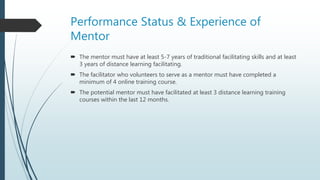 Performance Status & Experience of
Mentor
 The mentor must have at least 5-7 years of traditional facilitating skills and at least
3 years of distance learning facilitating.
 The facilitator who volunteers to serve as a mentor must have completed a
minimum of 4 online training course.
 The potential mentor must have facilitated at least 3 distance learning training
courses within the last 12 months.
 