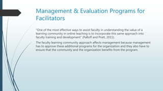 Management & Evaluation Programs for
Facilitators
“One of the most effective ways to assist faculty in understanding the value of a
learning community in online teaching is to incorporate this same approach into
faculty training and development” (Palloff and Pratt, 2011).
The faculty learning community approach affects management because management
has to approve these additional programs for the organization and they also have to
ensure that the community and the organization benefits from the program.
 