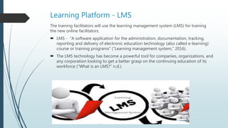 Learning Platform - LMS
The training facilitators will use the learning management system (LMS) for training
the new online facilitators.
 LMS - “A software application for the administration, documentation, tracking,
reporting and delivery of electronic education technology (also called e-learning)
course or training programs” (“Learning management system,” 2016).
 The LMS technology has become a powerful tool for companies, organizations, and
any corporation looking to get a better grasp on the continuing education of its
workforce (“What is an LMS?” n.d.).
 