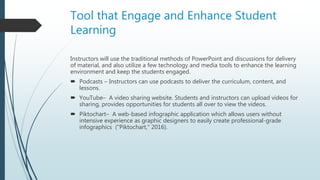 Tool that Engage and Enhance Student
Learning
Instructors will use the traditional methods of PowerPoint and discussions for delivery
of material, and also utilize a few technology and media tools to enhance the learning
environment and keep the students engaged.
 Podcasts – Instructors can use podcasts to deliver the curriculum, content, and
lessons.
 YouTube– A video sharing website. Students and instructors can upload videos for
sharing, provides opportunities for students all over to view the videos.
 Piktochart– A web-based infographic application which allows users without
intensive experience as graphic designers to easily create professional-grade
infographics ("Piktochart," 2016).
 