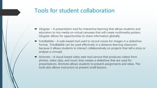 Tools for student collaboration
 Glogster – A presentation tool for interactive learning that allows students and
educators to mix media on virtual canvases that will create multimedia posters.
Glogster allows for opportunities to share information globally.
 FotoBabble – A web-based tool used to record voices for images in a slideshow
format. FotoBabble can be used effectively in a distance learning classroom
because it allows students to interact collaboratively on projects that tell a story or
analyze a concept.
 Animoto – A cloud-based video web-tool service that produces videos form
photos, video clips, and music that creates a slideshow that are used for
presentations. Animoto allows students to present assignments and ideas. The
tools also allows instructors to present small lessons.
 