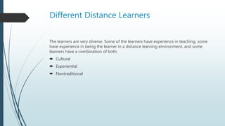 Different Distance Learners
The learners are very diverse. Some of the learners have experience in teaching, some
have experience in being the learner in a distance learning environment, and some
learners have a combination of both.
 Cultural
 Experiential
 Nontraditional
 