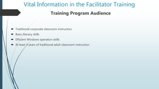 Vital Information in the Facilitator Training
Training Program Audience
 Traditional corporate classroom instructors
 Basic literacy skills
 Efficient Windows operation skills
 At least 3 years of traditional adult classroom instruction
 