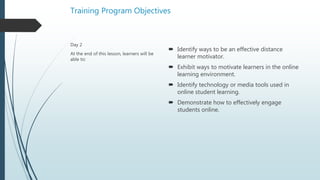 Training Program Objectives
 Identify ways to be an effective distance
learner motivator.
 Exhibit ways to motivate learners in the online
learning environment.
 Identify technology or media tools used in
online student learning.
 Demonstrate how to effectively engage
students online.
Day 2
At the end of this lesson, learners will be
able to:
 