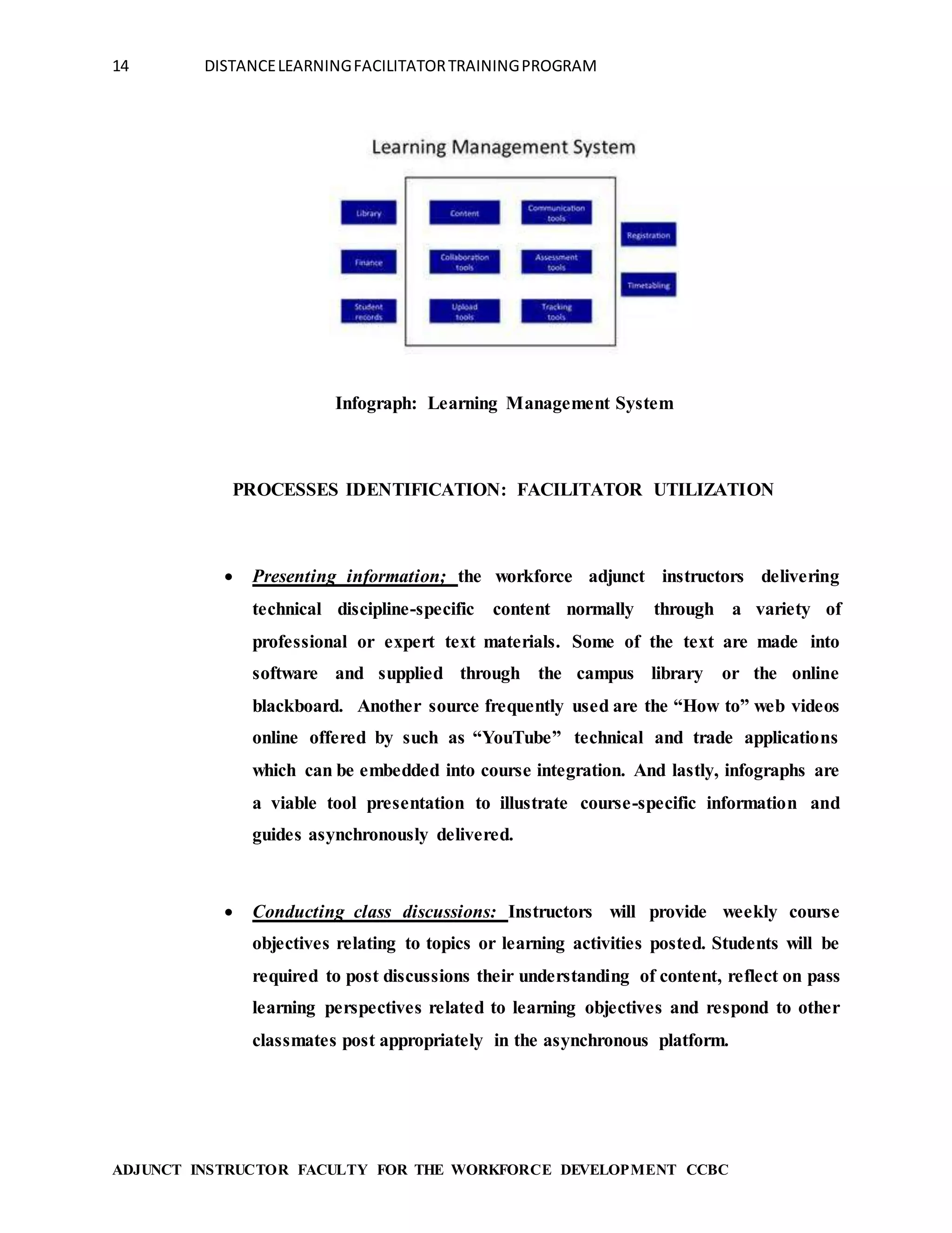 14 DISTANCELEARNINGFACILITATORTRAININGPROGRAM
ADJUNCT INSTRUCTOR FACULTY FOR THE WORKFORCE DEVELOPMENT CCBC
Infograph: Learning Management System
PROCESSES IDENTIFICATION: FACILITATOR UTILIZATION
 Presenting information; the workforce adjunct instructors delivering
technical discipline-specific content normally through a variety of
professional or expert text materials. Some of the text are made into
software and supplied through the campus library or the online
blackboard. Another source frequently used are the “How to” web videos
online offered by such as “YouTube” technical and trade applications
which can be embedded into course integration. And lastly, infographs are
a viable tool presentation to illustrate course-specific information and
guides asynchronously delivered.
 Conducting class discussions: Instructors will provide weekly course
objectives relating to topics or learning activities posted. Students will be
required to post discussions their understanding of content, reflect on pass
learning perspectives related to learning objectives and respond to other
classmates post appropriately in the asynchronous platform.
 