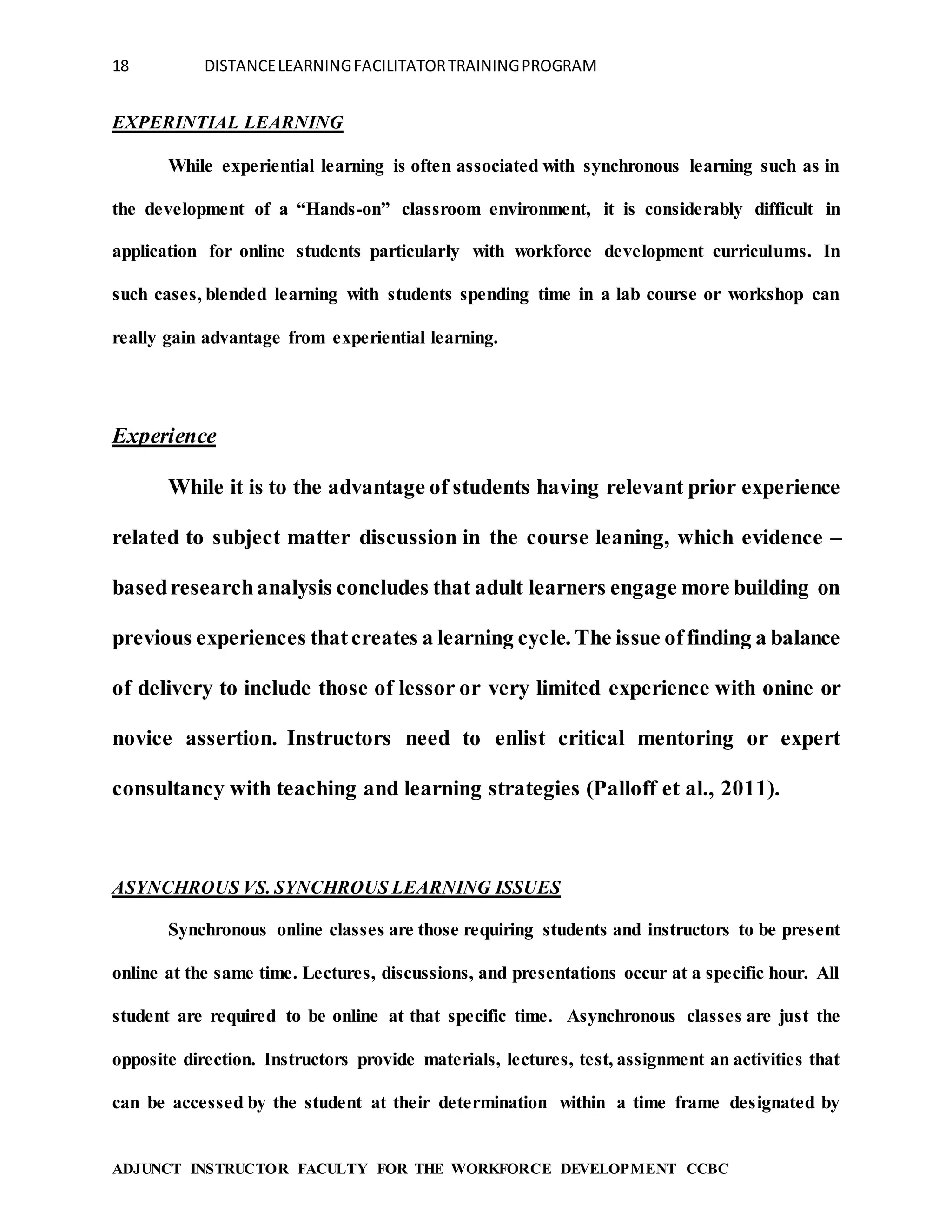 18 DISTANCELEARNINGFACILITATORTRAININGPROGRAM
ADJUNCT INSTRUCTOR FACULTY FOR THE WORKFORCE DEVELOPMENT CCBC
EXPERINTIAL LEARNING
While experiential learning is often associated with synchronous learning such as in
the development of a “Hands-on” classroom environment, it is considerably difficult in
application for online students particularly with workforce development curriculums. In
such cases, blended learning with students spending time in a lab course or workshop can
really gain advantage from experiential learning.
Experience
While it is to the advantage of students having relevant prior experience
related to subject matter discussion in the course leaning, which evidence –
basedresearchanalysis concludes that adult learners engage more building on
previous experiences thatcreates a learning cycle. The issue offinding a balance
of delivery to include those of lessor or very limited experience with onine or
novice assertion. Instructors need to enlist critical mentoring or expert
consultancy with teaching and learning strategies (Palloff et al., 2011).
ASYNCHROUS VS. SYNCHROUS LEARNING ISSUES
Synchronous online classes are those requiring students and instructors to be present
online at the same time. Lectures, discussions, and presentations occur at a specific hour. All
student are required to be online at that specific time. Asynchronous classes are just the
opposite direction. Instructors provide materials, lectures, test, assignment an activities that
can be accessed by the student at their determination within a time frame designated by
 