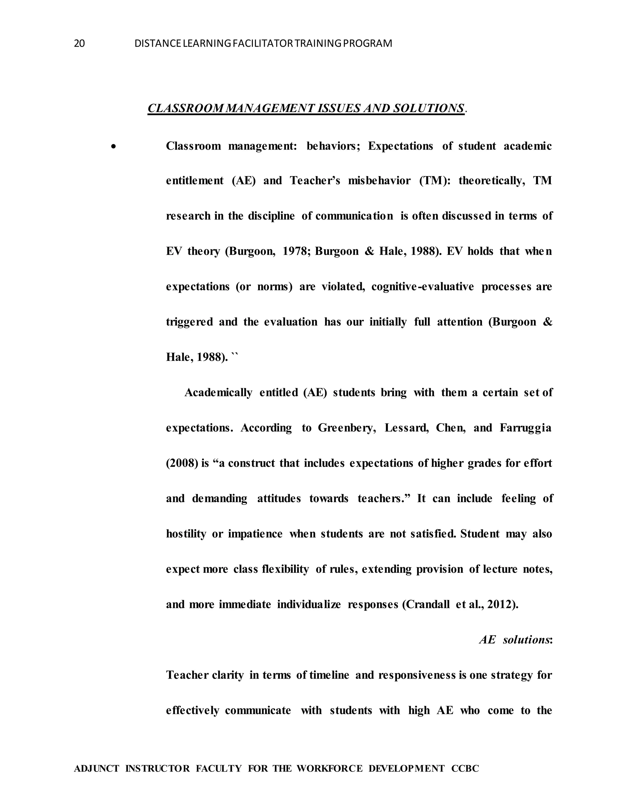 20 DISTANCELEARNINGFACILITATORTRAININGPROGRAM
ADJUNCT INSTRUCTOR FACULTY FOR THE WORKFORCE DEVELOPMENT CCBC
CLASSROOM MANAGEMENT ISSUES AND SOLUTIONS.
 Classroom management: behaviors; Expectations of student academic
entitlement (AE) and Teacher’s misbehavior (TM): theoretically, TM
research in the discipline of communication is often discussed in terms of
EV theory (Burgoon, 1978; Burgoon & Hale, 1988). EV holds that when
expectations (or norms) are violated, cognitive-evaluative processes are
triggered and the evaluation has our initially full attention (Burgoon &
Hale, 1988). ``
Academically entitled (AE) students bring with them a certain set of
expectations. According to Greenbery, Lessard, Chen, and Farruggia
(2008) is “a construct that includes expectations of higher grades for effort
and demanding attitudes towards teachers.” It can include feeling of
hostility or impatience when students are not satisfied. Student may also
expect more class flexibility of rules, extending provision of lecture notes,
and more immediate individualize responses (Crandall et al., 2012).
AE solutions:
Teacher clarity in terms of timeline and responsiveness is one strategy for
effectively communicate with students with high AE who come to the
 
