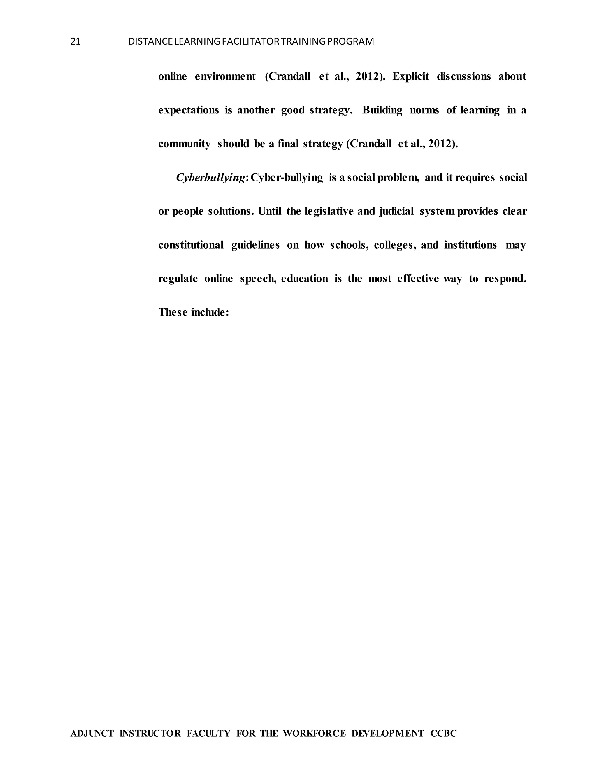 21 DISTANCELEARNINGFACILITATORTRAININGPROGRAM
ADJUNCT INSTRUCTOR FACULTY FOR THE WORKFORCE DEVELOPMENT CCBC
online environment (Crandall et al., 2012). Explicit discussions about
expectations is another good strategy. Building norms of learning in a
community should be a final strategy (Crandall et al., 2012).
Cyberbullying:Cyber-bullying is a social problem, and it requires social
or people solutions. Until the legislative and judicial system provides clear
constitutional guidelines on how schools, colleges, and institutions may
regulate online speech, education is the most effective way to respond.
These include:
 