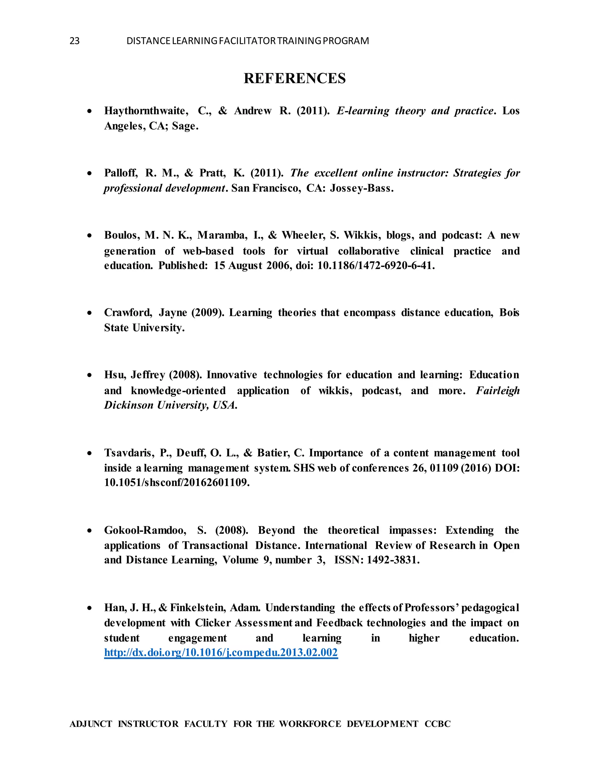 23 DISTANCELEARNINGFACILITATORTRAININGPROGRAM
ADJUNCT INSTRUCTOR FACULTY FOR THE WORKFORCE DEVELOPMENT CCBC
REFERENCES
 Haythornthwaite, C., & Andrew R. (2011). E-learning theory and practice. Los
Angeles, CA; Sage.
 Palloff, R. M., & Pratt, K. (2011). The excellent online instructor: Strategies for
professional development. San Francisco, CA: Jossey-Bass.
 Boulos, M. N. K., Maramba, I., & Wheeler, S. Wikkis, blogs, and podcast: A new
generation of web-based tools for virtual collaborative clinical practice and
education. Published: 15 August 2006, doi: 10.1186/1472-6920-6-41.
 Crawford, Jayne (2009). Learning theories that encompass distance education, Bois
State University.
 Hsu, Jeffrey (2008). Innovative technologies for education and learning: Education
and knowledge-oriented application of wikkis, podcast, and more. Fairleigh
Dickinson University, USA.
 Tsavdaris, P., Deuff, O. L., & Batier, C. Importance of a content management tool
inside a learning management system. SHS web of conferences 26, 01109 (2016) DOI:
10.1051/shsconf/20162601109.
 Gokool-Ramdoo, S. (2008). Beyond the theoretical impasses: Extending the
applications of Transactional Distance. International Review of Research in Open
and Distance Learning, Volume 9, number 3, ISSN: 1492-3831.
 Han, J. H., & Finkelstein, Adam. Understanding the effects of Professors’ pedagogical
development with Clicker Assessment and Feedback technologies and the impact on
student engagement and learning in higher education.
http://dx.doi.org/10.1016/j.compedu.2013.02.002
 