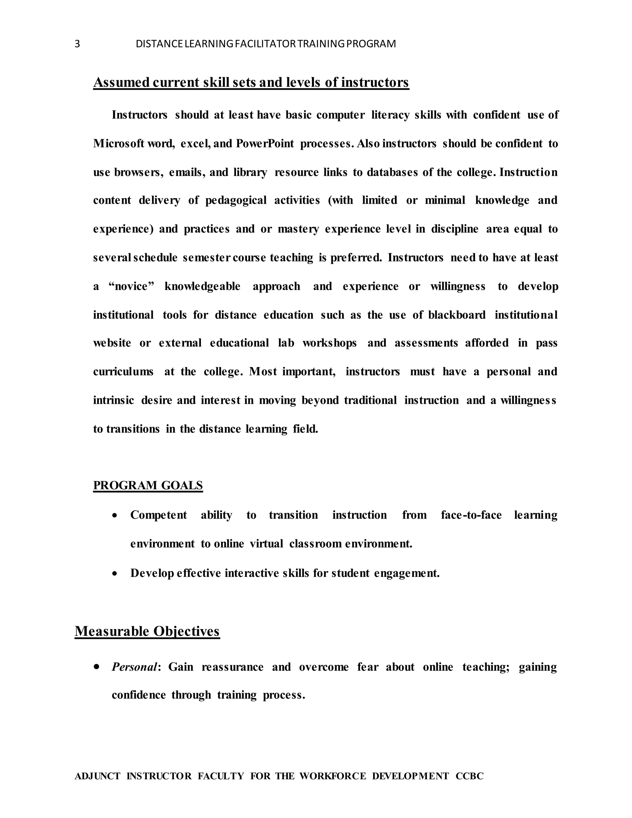 3 DISTANCELEARNINGFACILITATORTRAININGPROGRAM
ADJUNCT INSTRUCTOR FACULTY FOR THE WORKFORCE DEVELOPMENT CCBC
Assumed current skill sets and levels of instructors
Instructors should at least have basic computer literacy skills with confident use of
Microsoft word, excel, and PowerPoint processes. Also instructors should be confident to
use browsers, emails, and library resource links to databases of the college. Instruction
content delivery of pedagogical activities (with limited or minimal knowledge and
experience) and practices and or mastery experience level in discipline area equal to
several schedule semestercourse teaching is preferred. Instructors need to have at least
a “novice” knowledgeable approach and experience or willingness to develop
institutional tools for distance education such as the use of blackboard institutional
website or external educational lab workshops and assessments afforded in pass
curriculums at the college. Most important, instructors must have a personal and
intrinsic desire and interest in moving beyond traditional instruction and a willingness
to transitions in the distance learning field.
PROGRAM GOALS
 Competent ability to transition instruction from face-to-face learning
environment to online virtual classroom environment.
 Develop effective interactive skills for student engagement.
Measurable Objectives
 Personal: Gain reassurance and overcome fear about online teaching; gaining
confidence through training process.
 