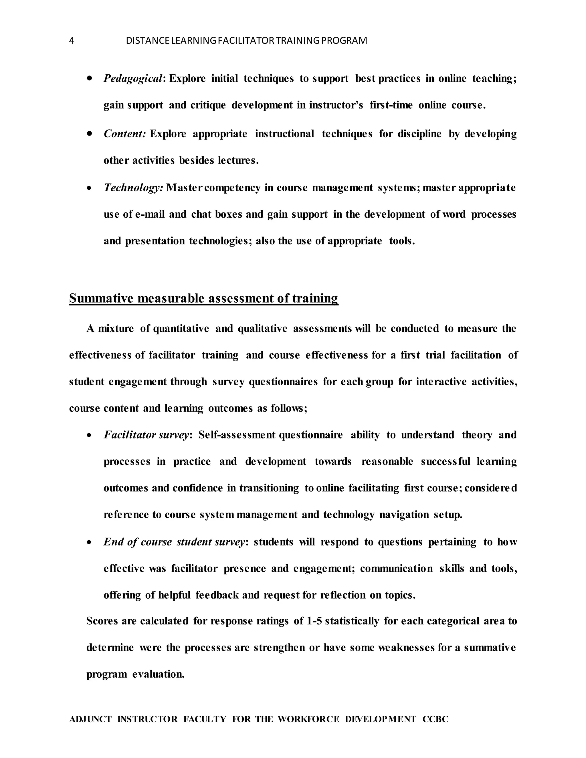 4 DISTANCELEARNINGFACILITATORTRAININGPROGRAM
ADJUNCT INSTRUCTOR FACULTY FOR THE WORKFORCE DEVELOPMENT CCBC
 Pedagogical: Explore initial techniques to support best practices in online teaching;
gain support and critique development in instructor’s first-time online course.
 Content: Explore appropriate instructional techniques for discipline by developing
other activities besides lectures.
 Technology: Mastercompetency in course management systems; master appropriate
use of e-mail and chat boxes and gain support in the development of word processes
and presentation technologies; also the use of appropriate tools.
Summative measurable assessment of training
A mixture of quantitative and qualitative assessments will be conducted to measure the
effectiveness of facilitator training and course effectiveness for a first trial facilitation of
student engagement through survey questionnaires for each group for interactive activities,
course content and learning outcomes as follows;
 Facilitator survey: Self-assessment questionnaire ability to understand theory and
processes in practice and development towards reasonable successful learning
outcomes and confidence in transitioning to online facilitating first course; considered
reference to course system management and technology navigation setup.
 End of course student survey: students will respond to questions pertaining to how
effective was facilitator presence and engagement; communication skills and tools,
offering of helpful feedback and request for reflection on topics.
Scores are calculated for response ratings of 1-5 statistically for each categorical area to
determine were the processes are strengthen or have some weaknesses for a summative
program evaluation.
 