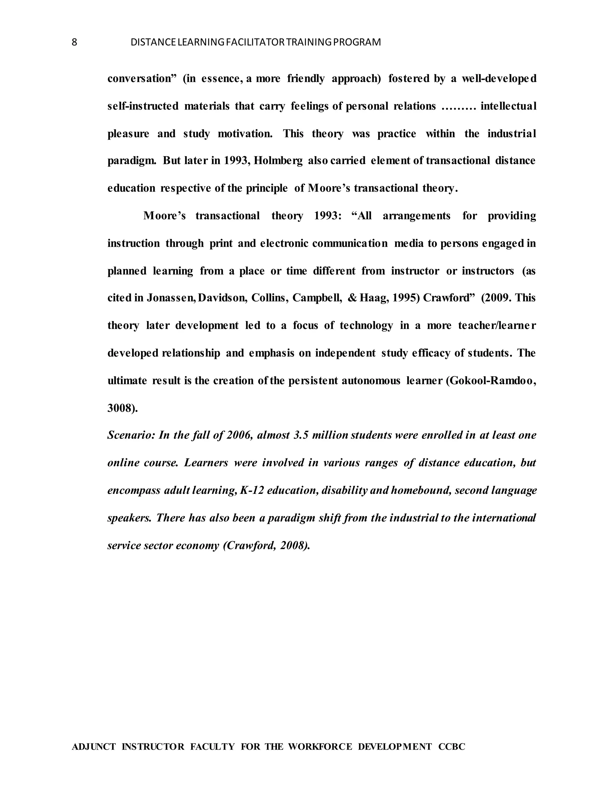 8 DISTANCELEARNINGFACILITATORTRAININGPROGRAM
ADJUNCT INSTRUCTOR FACULTY FOR THE WORKFORCE DEVELOPMENT CCBC
conversation” (in essence, a more friendly approach) fostered by a well-developed
self-instructed materials that carry feelings of personal relations ……… intellectual
pleasure and study motivation. This theory was practice within the industrial
paradigm. But later in 1993, Holmberg also carried element of transactional distance
education respective of the principle of Moore’s transactional theory.
Moore’s transactional theory 1993: “All arrangements for providing
instruction through print and electronic communication media to persons engaged in
planned learning from a place or time different from instructor or instructors (as
cited in Jonassen,Davidson, Collins, Campbell, & Haag, 1995) Crawford” (2009. This
theory later development led to a focus of technology in a more teacher/learner
developed relationship and emphasis on independent study efficacy of students. The
ultimate result is the creation of the persistent autonomous learner (Gokool-Ramdoo,
3008).
Scenario: In the fall of 2006, almost 3.5 million students were enrolled in at least one
online course. Learners were involved in various ranges of distance education, but
encompass adult learning, K-12 education, disability and homebound, second language
speakers. There has also been a paradigm shift from the industrial to the international
service sector economy (Crawford, 2008).
 