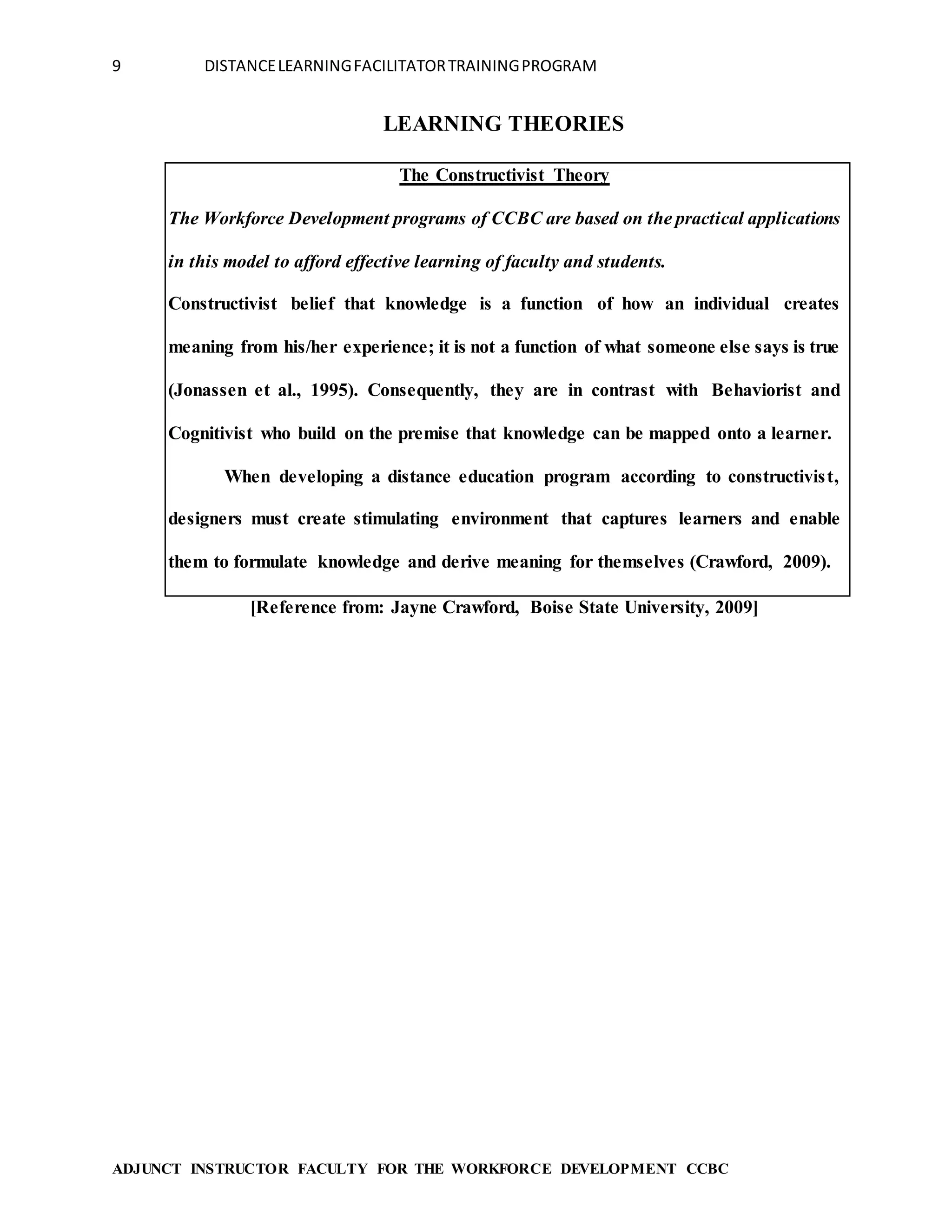 9 DISTANCELEARNINGFACILITATORTRAININGPROGRAM
ADJUNCT INSTRUCTOR FACULTY FOR THE WORKFORCE DEVELOPMENT CCBC
LEARNING THEORIES
The Constructivist Theory
The Workforce Development programs of CCBC are based on the practical applications
in this model to afford effective learning of faculty and students.
Constructivist belief that knowledge is a function of how an individual creates
meaning from his/her experience; it is not a function of what someone else says is true
(Jonassen et al., 1995). Consequently, they are in contrast with Behaviorist and
Cognitivist who build on the premise that knowledge can be mapped onto a learner.
When developing a distance education program according to constructivist,
designers must create stimulating environment that captures learners and enable
them to formulate knowledge and derive meaning for themselves (Crawford, 2009).
[Reference from: Jayne Crawford, Boise State University, 2009]
 