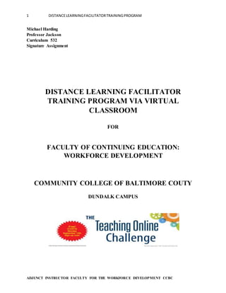 1 DISTANCELEARNINGFACILITATORTRAININGPROGRAM
ADJUNCT INSTRUCTOR FACULTY FOR THE WORKFORCE DEVELOPMENT CCBC
Michael Harding
Professor Jackson
Curriculum 532
Signature Assignment
DISTANCE LEARNING FACILITATOR
TRAINING PROGRAM VIA VIRTUAL
CLASSROOM
FOR
FACULTY OF CONTINUING EDUCATION:
WORKFORCE DEVELOPMENT
COMMUNITY COLLEGE OF BALTIMORE COUTY
DUNDALK CAMPUS
 