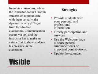 Visible
In online classrooms, where
the instructor doesn’t face the
students or communicate
with them verbally, the
dynamic is very different
from face-to-face
classrooms. Communication
occurs via text and the
instructor has to make an
extra effort to show students
his presence in the
classroom.
Strategies
• Provide students with
your personal and
professional
information.
• Timely participation and
answers.
• Use the Welcome page
to share general
announcements or
important contributions.
• Update the calendar.
 