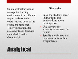 Analytical
Online instructors should
manage the learning
environment in an efficient
way to make sure the
objectives and goals of the
course are being met.
Timely instructions for
assessments and feedback
are included in this
characteristic
Strategies
• Give the students clear
instructions and
expectations about
participation
• Use surveys for
students to evaluate the
course.
• Specify the format and
expectation for online
assignments.
 