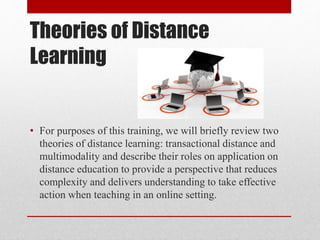 Theories of Distance
Learning
• For purposes of this training, we will briefly review two
theories of distance learning: transactional distance and
multimodality and describe their roles on application on
distance education to provide a perspective that reduces
complexity and delivers understanding to take effective
action when teaching in an online setting.
 