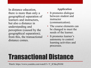 Transactional Distance
In distance education,
there is more than only a
geographical separation of
learners and instructors,
but also a distance in
understanding and
perception (caused by the
geographical separation);
from this, the transactional
distance comes.
Application
• It promotes dialogue
between student and
instructor
(communication).
• The course elements can
be changed to meet the
needs of the learner.
• It promotes learner’s
autonomy to control
learning activities and
processes.
Watch: https://www.youtube.com/watch?v=Y_ICbkojW6M
 