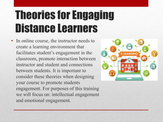 Theories for Engaging
Distance Learners
• In online course, the instructor needs to
create a learning environment that
facilitates student’s engagement in the
classroom, promote interaction between
instructor and student and connections
between students. It is important to
consider these theories when designing
your course to promote students
engagement. For purposes of this training
we will focus on: intellectual engagement
and emotional engagement.
 