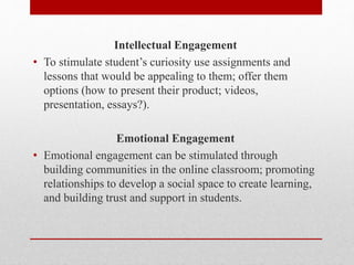 Intellectual Engagement
• To stimulate student’s curiosity use assignments and
lessons that would be appealing to them; offer them
options (how to present their product; videos,
presentation, essays?).
Emotional Engagement
• Emotional engagement can be stimulated through
building communities in the online classroom; promoting
relationships to develop a social space to create learning,
and building trust and support in students.
 