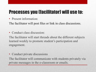 Processes you (facilitator) will use to:
• Present information:
The facilitator will post files or link in class discussions.
• Conduct class discussion:
The facilitator will start threads about the different subjects
learned weekly to promote student’s participation and
engagement.
• Conduct private discussions
The facilitator will communicate with students privately via
private messages in the e-classroom or emails.
 