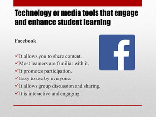 Technology or media tools that engage
and enhance student learning
Facebook
It allows you to share content.
Most learners are familiar with it.
It promotes participation.
Easy to use by everyone.
It allows group discussion and sharing.
It is interactive and engaging.
 