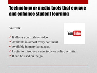 Technology or media tools that engage
and enhance student learning
Youtube
It allows you to share video.
Available in almost every continent.
Available in many languages.
Useful to introduce a new topic or online activity.
It can be used on the go.
 