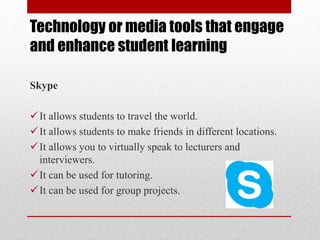 Technology or media tools that engage
and enhance student learning
Skype
It allows students to travel the world.
It allows students to make friends in different locations.
It allows you to virtually speak to lecturers and
interviewers.
It can be used for tutoring.
It can be used for group projects.
 