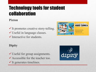 Technology tools for student
collaboration
Pixton
It promotes creative story-telling.
Useful in language classes.
Interactive for students.
Dipity
Useful for group assignments.
Accessible for the teacher too.
It generates timelines.
 