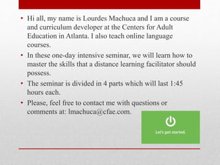 • Hi all, my name is Lourdes Machuca and I am a course
and curriculum developer at the Centers for Adult
Education in Atlanta. I also teach online language
courses.
• In these one-day intensive seminar, we will learn how to
master the skills that a distance learning facilitator should
possess.
• The seminar is divided in 4 parts which will last 1:45
hours each.
• Please, feel free to contact me with questions or
comments at: lmachuca@cfae.com.
 