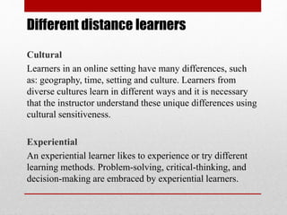 Different distance learners
Cultural
Learners in an online setting have many differences, such
as: geography, time, setting and culture. Learners from
diverse cultures learn in different ways and it is necessary
that the instructor understand these unique differences using
cultural sensitiveness.
Experiential
An experiential learner likes to experience or try different
learning methods. Problem-solving, critical-thinking, and
decision-making are embraced by experiential learners.
 