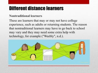 Different distance learners
Nontraditional learners
These are learners that may or may not have college
experience, such as adults or returning students. The reason
that nontraditional learners may have to go back to school
may vary and they may need some extra help with
technology, for example ("Weebly", n.d.).
 