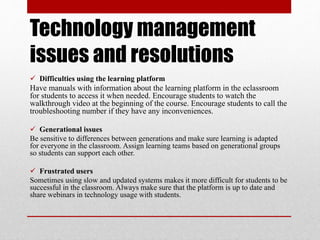 Technology management
issues and resolutions
 Difficulties using the learning platform
Have manuals with information about the learning platform in the eclassroom
for students to access it when needed. Encourage students to watch the
walkthrough video at the beginning of the course. Encourage students to call the
troubleshooting number if they have any inconveniences.
 Generational issues
Be sensitive to differences between generations and make sure learning is adapted
for everyone in the classroom. Assign learning teams based on generational groups
so students can support each other.
 Frustrated users
Sometimes using slow and updated systems makes it more difficult for students to be
successful in the classroom. Always make sure that the platform is up to date and
share webinars in technology usage with students.
 