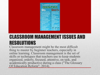 CLASSROOM MANAGEMENT ISSUES AND
RESOLUTIONS
Classroom management might be the most difficult
thing to master by beginner teachers, especially in
online learning. Classroom management is the set of
skills or techniques that teachers use to keep students
organized, orderly, focused, attentive, on task, and
academically productive during a class ("The Glossary
Of Education Reform", 2014).
 