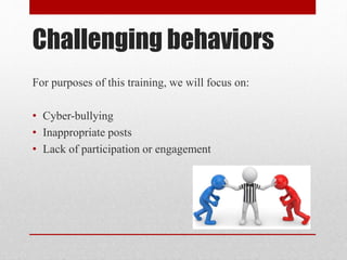 Challenging behaviors
For purposes of this training, we will focus on:
• Cyber-bullying
• Inappropriate posts
• Lack of participation or engagement
 