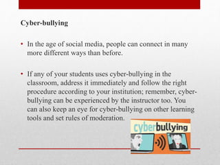 Cyber-bullying
• In the age of social media, people can connect in many
more different ways than before.
• If any of your students uses cyber-bullying in the
classroom, address it immediately and follow the right
procedure according to your institution; remember, cyber-
bullying can be experienced by the instructor too. You
can also keep an eye for cyber-bullying on other learning
tools and set rules of moderation.
 