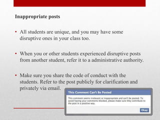 Inappropriate posts
• All students are unique, and you may have some
disruptive ones in your class too.
• When you or other students experienced disruptive posts
from another student, refer it to a administrative authority.
• Make sure you share the code of conduct with the
students. Refer to the post publicly for clarification and
privately via email.
 