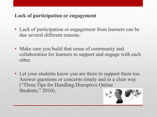 Lack of participation or engagement
• Lack of participation or engagement from learners can be
due several different reasons.
• Make sure you build that sense of community and
collaboration for learners to support and engage with each
other.
• Let your students know you are there to support them too.
Answer questions or concerns timely and in a clear way
(“Three Tips for Handling Disruptive Online
Students,” 2010).
 