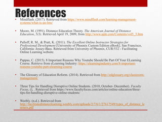 References• Mindflash. (2017). Retrieved from https://www.mindflash.com/learning-management-
systems/what-is-an-lms/
• Moore, M. (1991). Distance Education Theory. The American Journal of Distance
Education, 5(3). Retrieved April 19, 2009, from http://www.ajde.com/Contents/vol5_3.htm
• Palloff, R. M., & Pratt, K. (2011). The Excellent Online Instructor Strategies for
Professional Development [University of Phoenix Custom Edition eBook]. San Francisco,
California: Jossey-Bass. Retrieved from University of Phoenix, CUR/532 - Facilitating
Online Learning website.
• Pappas, C. (2015). 8 Important Reasons Why Youtube Should Be Part Of Your ELearning
Course. Retrieve from eLearning Industry: https://elearningindustry.com/8-important-
reasons-youtube-part-elearning-course
• The Glossary of Education Reform. (2014). Retrieved from http://edglossary.org/classroom-
management/
• Three Tips for Handling Disruptive Online Students. (2010, October- December). Faculty
Focus, (), . Retrieved from https://www.facultyfocus.com/articles/online-education/three-
tips-for-handling-disruptive-online-students/
• Weebly. (n.d.). Retrieved from
http://facilitatedistancelearning.weebly.com/uploads/2/7/6/1/27617549/types_of_distance_le
arners.pdf
 