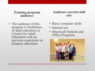 Training program
audience
• The audience of this
program is facilitators
of adult education at
Centers for Adult
Education with no
previous experience in
distance education.
Audience current skill
sets
• Basic computer skills
• Internet use
• Microsoft Outlook and
Office Programs
 
