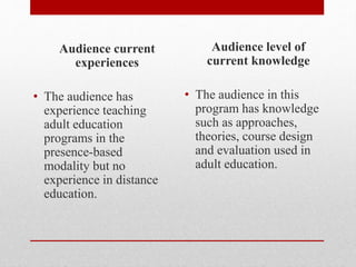 Audience current
experiences
• The audience has
experience teaching
adult education
programs in the
presence-based
modality but no
experience in distance
education.
Audience level of
current knowledge
• The audience in this
program has knowledge
such as approaches,
theories, course design
and evaluation used in
adult education.
 