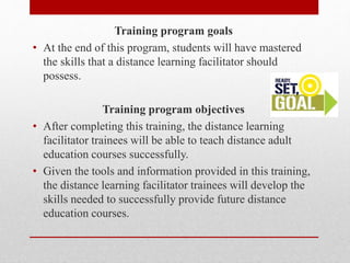 Training program goals
• At the end of this program, students will have mastered
the skills that a distance learning facilitator should
possess.
Training program objectives
• After completing this training, the distance learning
facilitator trainees will be able to teach distance adult
education courses successfully.
• Given the tools and information provided in this training,
the distance learning facilitator trainees will develop the
skills needed to successfully provide future distance
education courses.
 