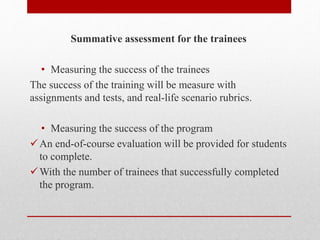 Summative assessment for the trainees
• Measuring the success of the trainees
The success of the training will be measure with
assignments and tests, and real-life scenario rubrics.
• Measuring the success of the program
An end-of-course evaluation will be provided for students
to complete.
With the number of trainees that successfully completed
the program.
 