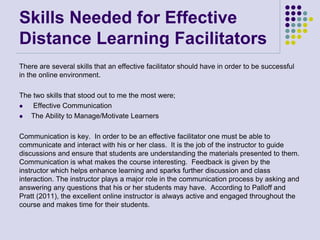 Skills Needed for Effective
Distance Learning Facilitators
There are several skills that an effective facilitator should have in order to be successful
in the online environment.
The two skills that stood out to me the most were;
 Effective Communication
 The Ability to Manage/Motivate Learners
Communication is key. In order to be an effective facilitator one must be able to
communicate and interact with his or her class. It is the job of the instructor to guide
discussions and ensure that students are understanding the materials presented to them.
Communication is what makes the course interesting. Feedback is given by the
instructor which helps enhance learning and sparks further discussion and class
interaction. The instructor plays a major role in the communication process by asking and
answering any questions that his or her students may have. According to Palloff and
Pratt (2011), the excellent online instructor is always active and engaged throughout the
course and makes time for their students.
 