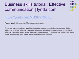 Business skills tutorial: Effective
communication | lynda.com
https://youtu.be/zMUSEYR80E8
Please watch this video on Effective communication.
Once you have completed watching this video please logon to Lynda.com and find an
additional video on effective communication that will help your peers better understand
effective communication. Write down two important tips to share on the online discussion
forum that will help your peers become better communicators.
 