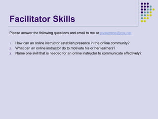 Facilitator Skills
Please answer the following questions and email to me at plvalentine@cox.net
1. How can an online instructor establish presence in the online community?
2. What can an online instructor do to motivate his or her learners?
3. Name one skill that is needed for an online instructor to communicate effectively?
 