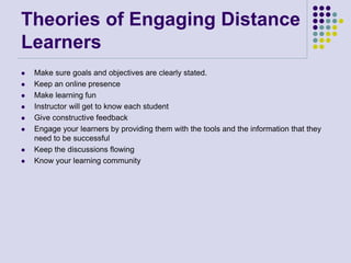 Theories of Engaging Distance
Learners
 Make sure goals and objectives are clearly stated.
 Keep an online presence
 Make learning fun
 Instructor will get to know each student
 Give constructive feedback
 Engage your learners by providing them with the tools and the information that they
need to be successful
 Keep the discussions flowing
 Know your learning community
 